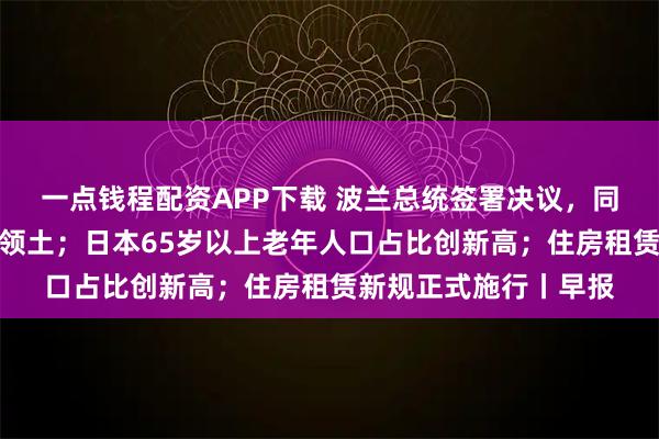 一点钱程配资APP下载 波兰总统签署决议，同意北约部队驻扎该国领土；日本65岁以上老年人口占比创新高；住房租赁新规正式施行丨早报