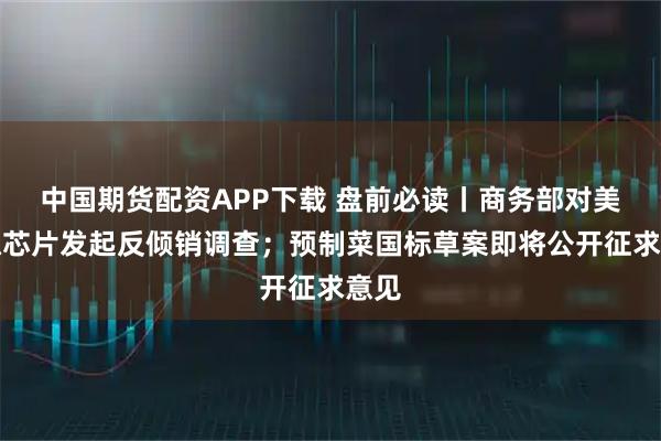 中国期货配资APP下载 盘前必读丨商务部对美模拟芯片发起反倾销调查；预制菜国标草案即将公开征求意见