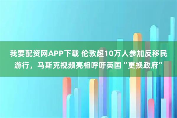 我要配资网APP下载 伦敦超10万人参加反移民游行，马斯克视频亮相呼吁英国“更换政府”