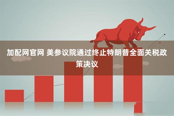 加配网官网 美参议院通过终止特朗普全面关税政策决议