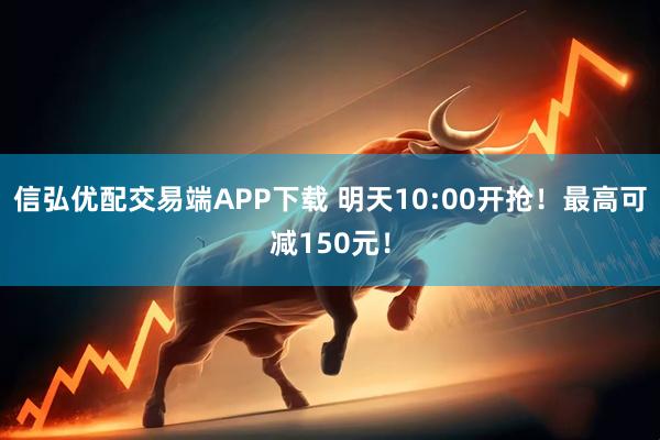 信弘优配交易端APP下载 明天10:00开抢！最高可减150元！