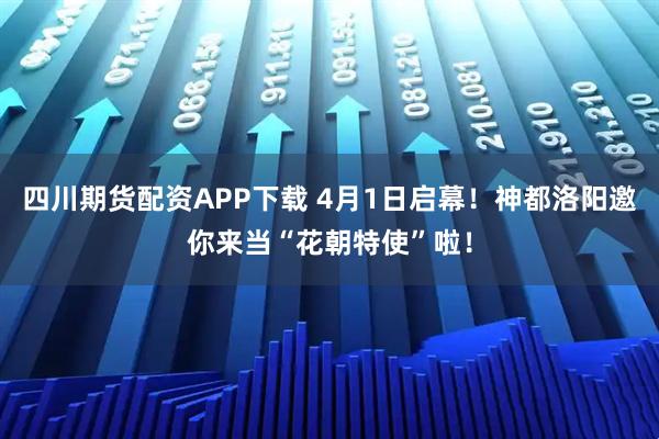四川期货配资APP下载 4月1日启幕！神都洛阳邀你来当“花朝特使”啦！