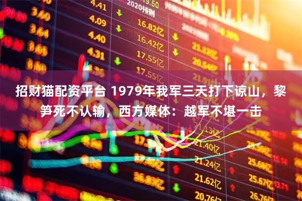 招财猫配资平台 1979年我军三天打下谅山，黎笋死不认输，西方媒体：越军不堪一击