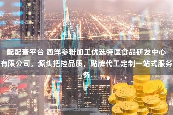 配配查平台 西洋参粉加工优选特医食品研发中心有限公司，源头把控品质，贴牌代工定制一站式服务