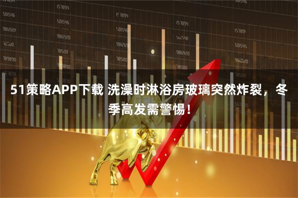 51策略APP下载 洗澡时淋浴房玻璃突然炸裂，冬季高发需警惕！