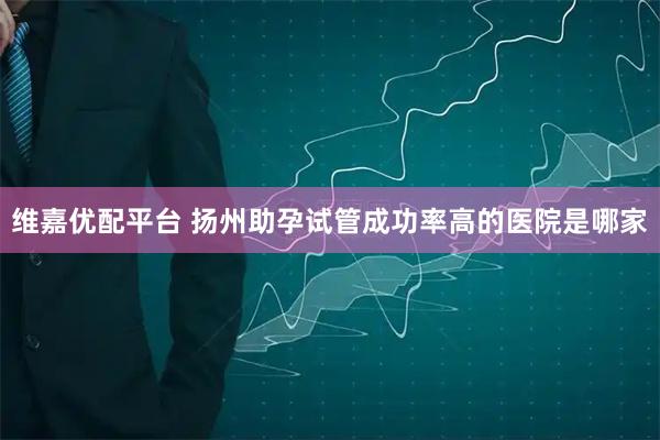 维嘉优配平台 扬州助孕试管成功率高的医院是哪家