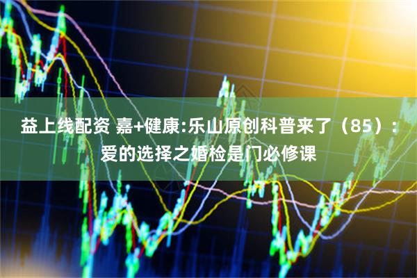 益上线配资 嘉+健康:乐山原创科普来了（85）:爱的选择之婚检是门必修课
