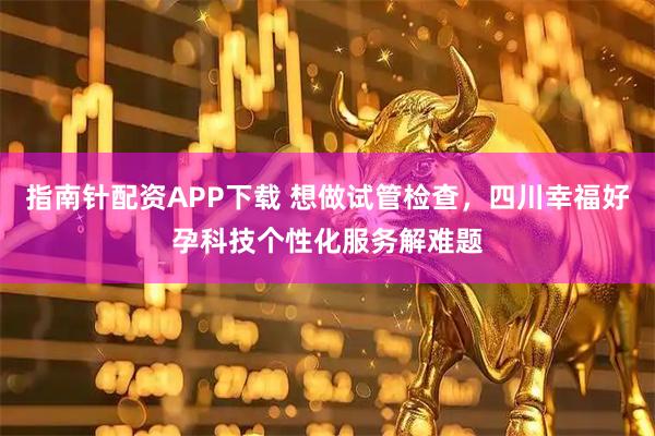 指南针配资APP下载 想做试管检查，四川幸福好孕科技个性化服务解难题