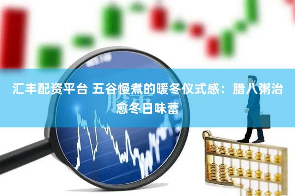 汇丰配资平台 五谷慢煮的暖冬仪式感：腊八粥治愈冬日味蕾