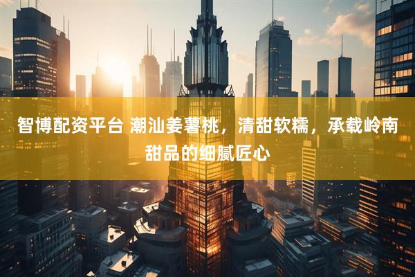 智博配资平台 潮汕姜薯桃，清甜软糯，承载岭南甜品的细腻匠心