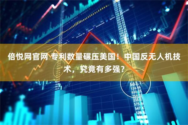 倍悦网官网 专利数量碾压美国！中国反无人机技术，究竟有多强？