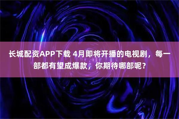 长城配资APP下载 4月即将开播的电视剧，每一部都有望成爆款，你期待哪部呢？