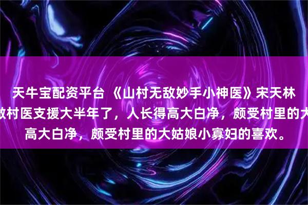 天牛宝配资平台 《山村无敌妙手小神医》宋天林小玉 宋天来卧牛村做村医支援大半年了，人长得高大白净，颇受村里的大姑娘小寡妇的喜欢。